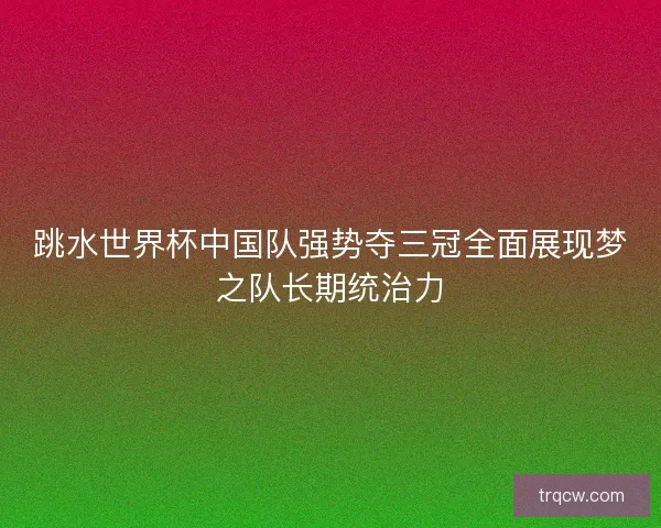 跳水世界杯中国队强势夺三冠全面展现梦之队长期统治力
