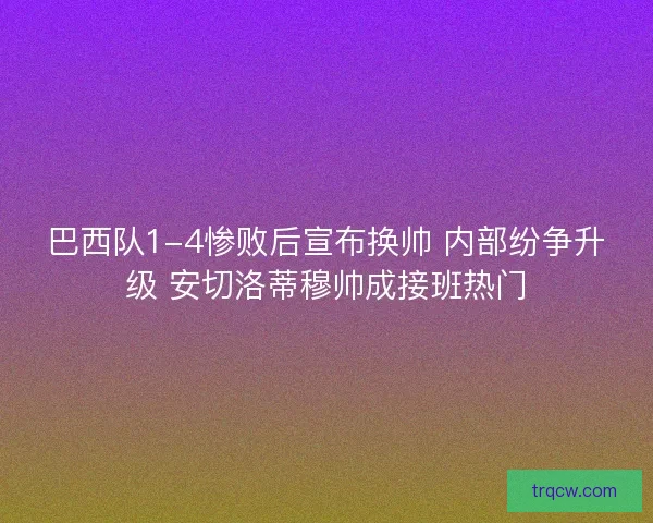 巴西队1-4惨败后宣布换帅 内部纷争升级 安切洛蒂穆帅成接班热门