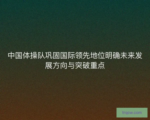 中国体操队巩固国际领先地位明确未来发展方向与突破重点