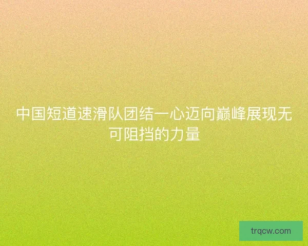 中国短道速滑队团结一心迈向巅峰展现无可阻挡的力量